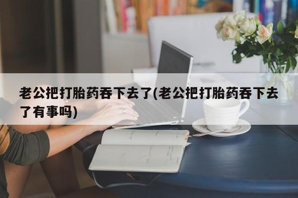 打胎药私人联系方式微信老公把打胎药吞下去了(老公把打胎药吞下去了有事吗)