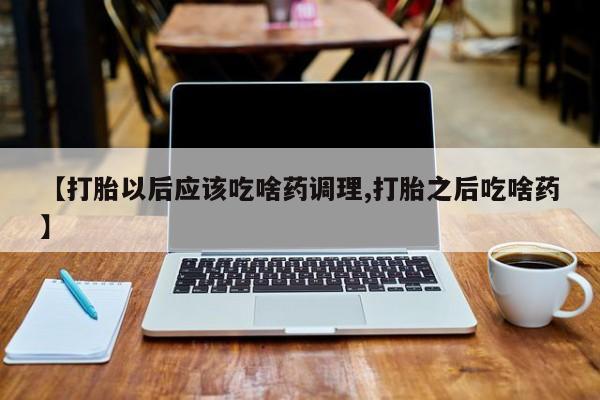 打胎药私人联系方式微信【打胎以后应该吃啥药调理,打胎之后吃啥药】