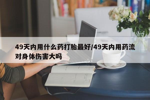 打胎药私人联系方式微信49天内用什么药打胎最好/49天内用药流对身体伤害大吗