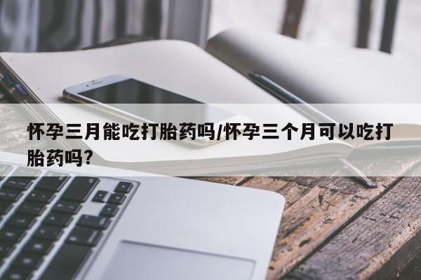 打胎药私人联系方式微信怀孕三月能吃打胎药吗/怀孕三个月可以吃打胎药吗?