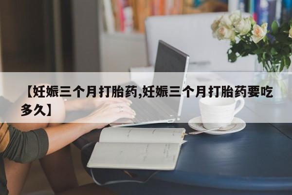 打胎药私人联系方式微信【妊娠三个月打胎药,妊娠三个月打胎药要吃多久】