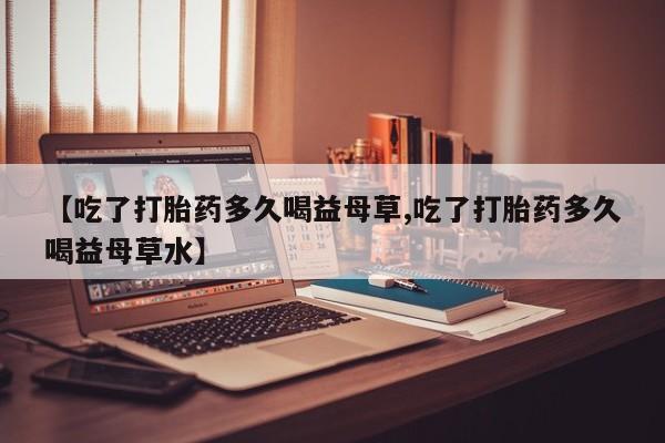 打胎药私人联系方式微信【吃了打胎药多久喝益母草,吃了打胎药多久喝益母草水】