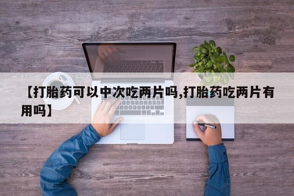 打胎药私人联系方式微信【打胎药可以中次吃两片吗,打胎药吃两片有用吗】