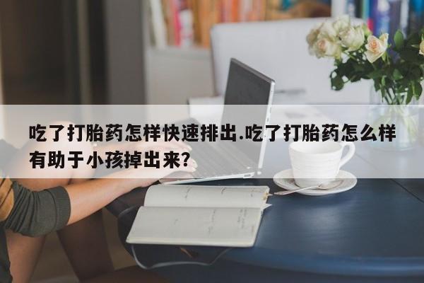 打胎药私人联系方式微信吃了打胎药怎样快速排出.吃了打胎药怎么样有助于小孩掉出来？