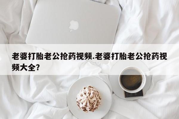 打胎药私人联系方式微信老婆打胎老公抢药视频.老婆打胎老公抢药视频大全？