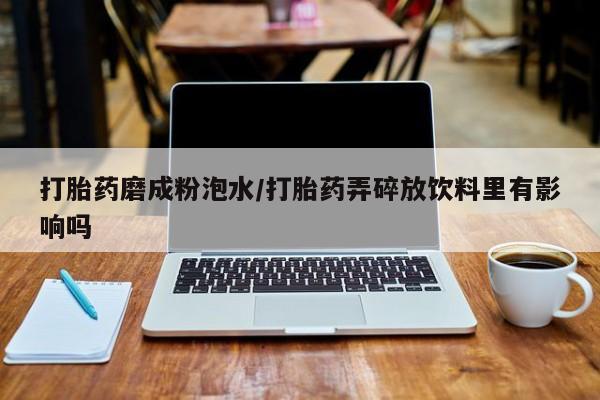 打胎药私人联系方式微信打胎药磨成粉泡水/打胎药弄碎放饮料里有影响吗