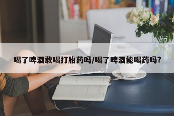 打胎药私人联系方式微信喝了啤酒敢喝打胎药吗/喝了啤酒能喝药吗?