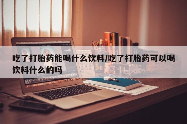 打胎药私人联系方式微信吃了打胎药能喝什么饮料/吃了打胎药可以喝饮料什么的吗