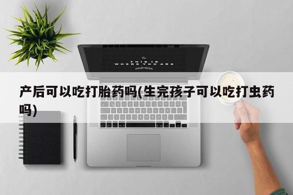 打胎药私人联系方式微信产后可以吃打胎药吗(生完孩子可以吃打虫药吗)