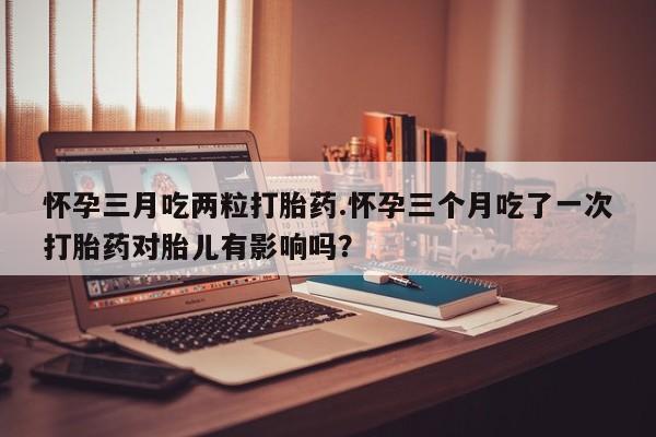 打胎药私人联系方式微信怀孕三月吃两粒打胎药.怀孕三个月吃了一次打胎药对胎儿有影响吗？