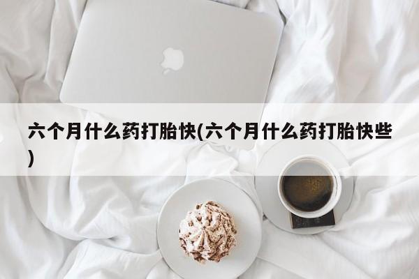 打胎药私人联系方式微信六个月什么药打胎快(六个月什么药打胎快些)
