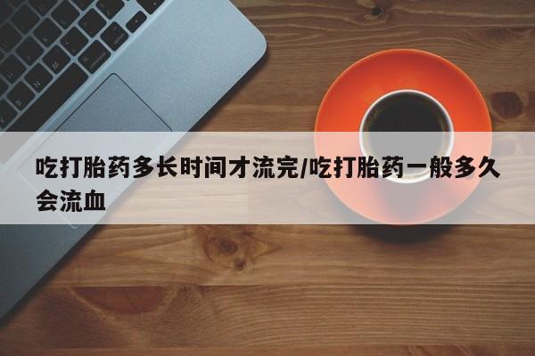 打胎药私人联系方式微信吃打胎药多长时间才流完/吃打胎药一般多久会流血