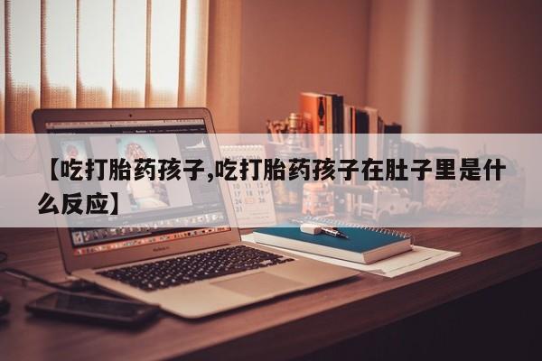 打胎药私人联系方式微信【吃打胎药孩子,吃打胎药孩子在肚子里是什么反应】
