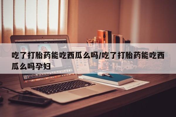 打胎药私人联系方式微信吃了打胎药能吃西瓜么吗/吃了打胎药能吃西瓜么吗孕妇