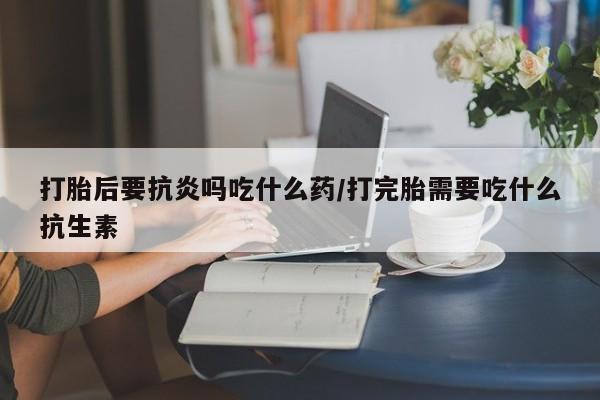 打胎药私人联系方式微信打胎后要抗炎吗吃什么药/打完胎需要吃什么抗生素