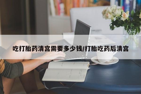 打胎药私人联系方式微信吃打胎药清宫需要多少钱/打胎吃药后清宫