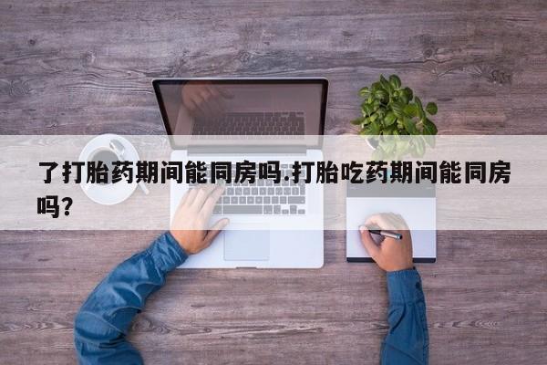打胎药私人联系方式微信了打胎药期间能同房吗.打胎吃药期间能同房吗？