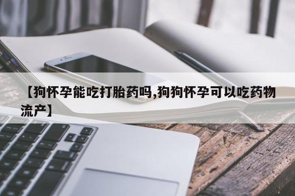 打胎药私人联系方式微信【狗怀孕能吃打胎药吗,狗狗怀孕可以吃药物流产】