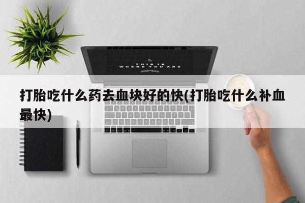 打胎药私人联系方式微信打胎吃什么药去血块好的快(打胎吃什么补血最快)