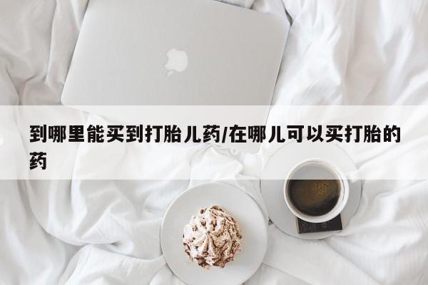 打胎药私人联系方式微信到哪里能买到打胎儿药/在哪儿可以买打胎的药
