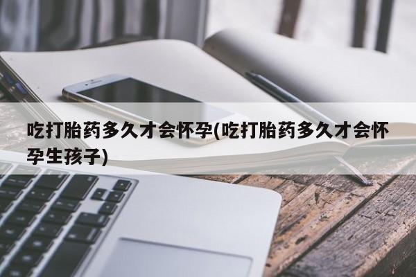 打胎药私人联系方式微信吃打胎药多久才会怀孕(吃打胎药多久才会怀孕生孩子)
