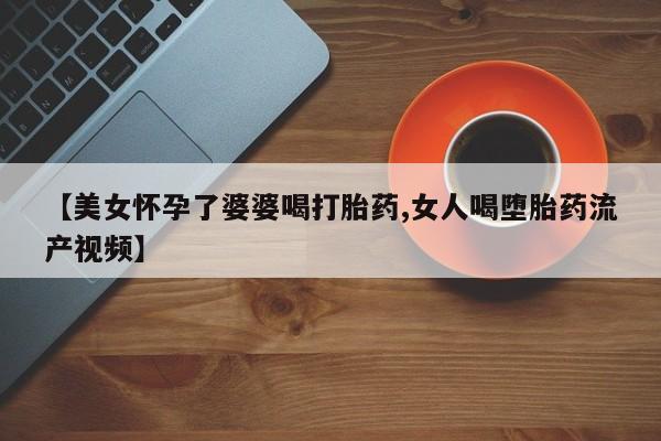 打胎药私人联系方式微信【美女怀孕了婆婆喝打胎药,女人喝堕胎药流产视频】
