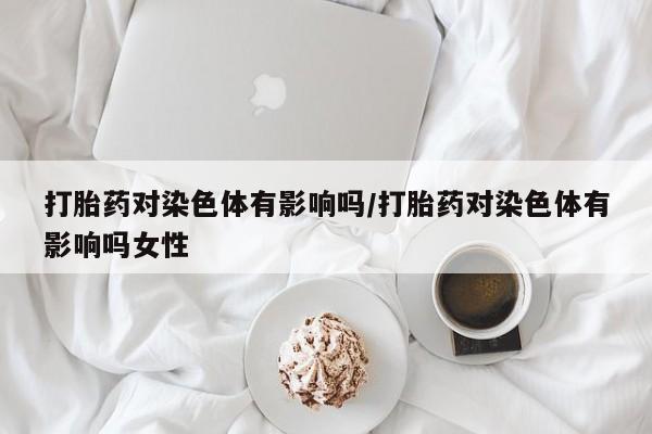 打胎药私人联系方式微信打胎药对染色体有影响吗/打胎药对染色体有影响吗女性