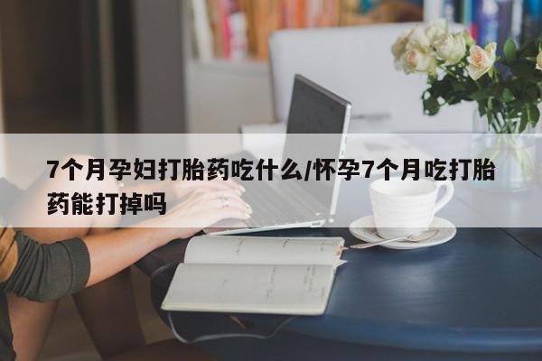 打胎药私人联系方式微信7个月孕妇打胎药吃什么/怀孕7个月吃打胎药能打掉吗