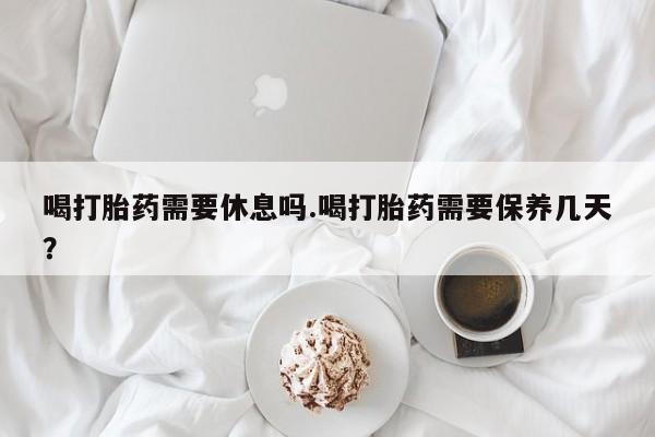 打胎药私人联系方式微信喝打胎药需要休息吗.喝打胎药需要保养几天？