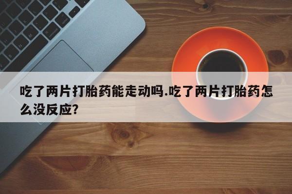 打胎药私人联系方式微信吃了两片打胎药能走动吗.吃了两片打胎药怎么没反应？