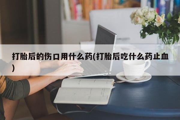 打胎药私人联系方式微信打胎后的伤口用什么药(打胎后吃什么药止血)