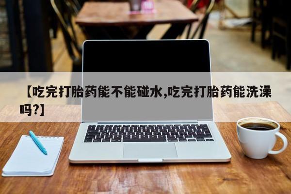 打胎药私人联系方式微信【吃完打胎药能不能碰水,吃完打胎药能洗澡吗?】