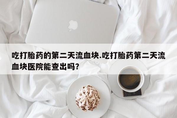 打胎药私人联系方式微信吃打胎药的第二天流血块.吃打胎药第二天流血块医院能查出吗？