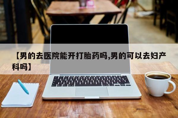 打胎药私人联系方式微信【男的去医院能开打胎药吗,男的可以去妇产科吗】