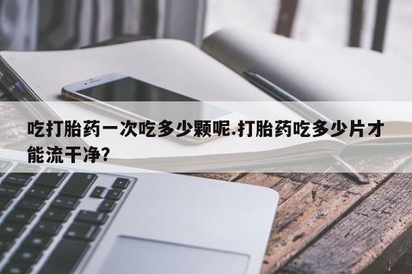 打胎药私人联系方式微信吃打胎药一次吃多少颗呢.打胎药吃多少片才能流干净？