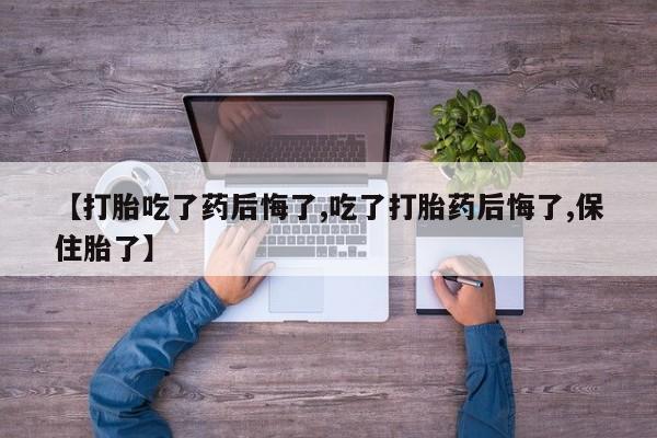 打胎药私人联系方式微信【打胎吃了药后悔了,吃了打胎药后悔了,保住胎了】