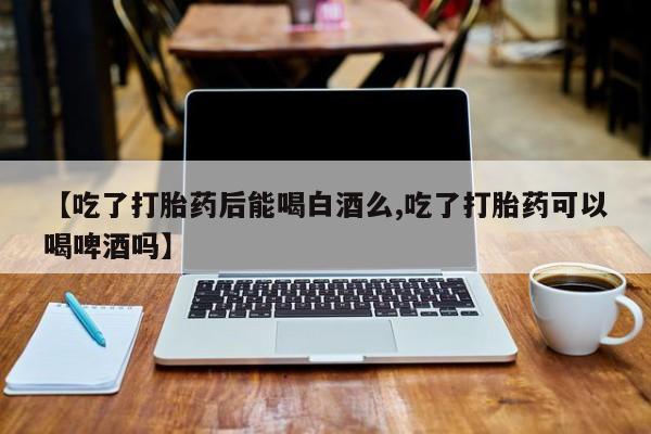 打胎药私人联系方式微信【吃了打胎药后能喝白酒么,吃了打胎药可以喝啤酒吗】