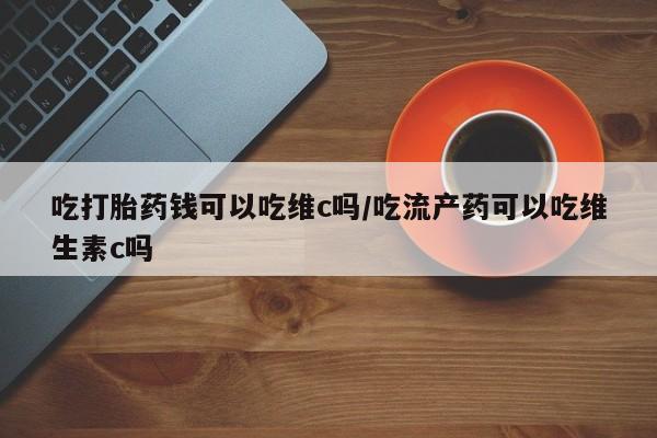 打胎药私人联系方式微信吃打胎药钱可以吃维c吗/吃流产药可以吃维生素c吗