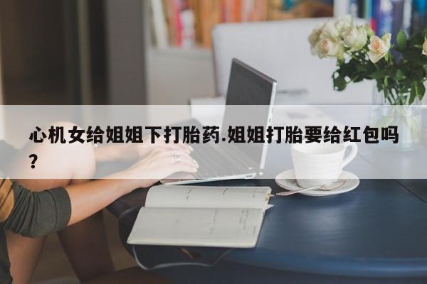 打胎药私人联系方式微信心机女给姐姐下打胎药.姐姐打胎要给红包吗？