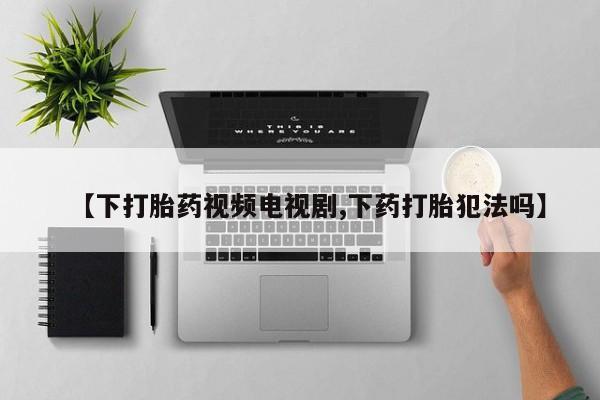 打胎药私人联系方式微信【下打胎药视频电视剧,下药打胎犯法吗】