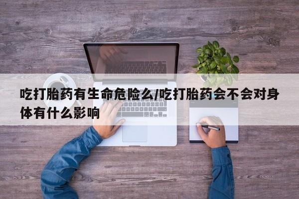 打胎药私人联系方式微信吃打胎药有生命危险么/吃打胎药会不会对身体有什么影响